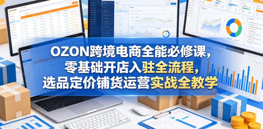OZON跨境电商全能必修课，零基础开店入驻全流程，选品定价铺货运营实战全教学-源创文化-轻创终点站