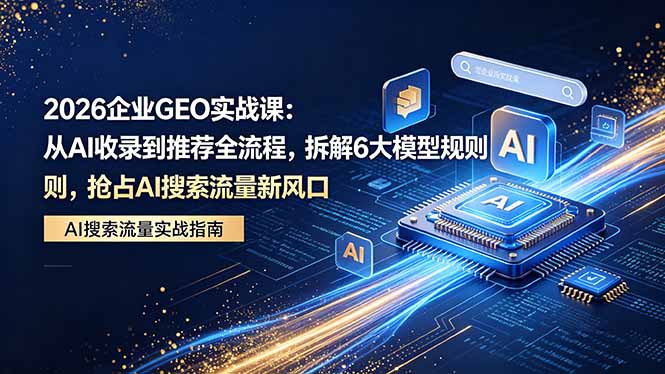 2026 企业GEO实战课：从AI收录到推荐全流程，拆解6大模型规则，抢占 AI 搜索流量新风口-源创文化-轻创终点站