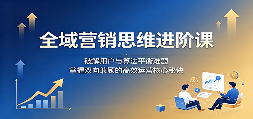 全域营销思维进阶课:破解用户与算法平衡难题,掌握双向兼顾的高效运营核心秘诀-源创文化-轻创终点站