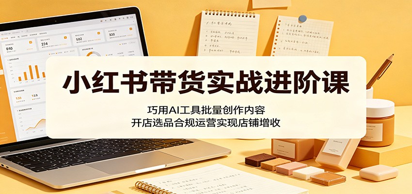 小红书带货实战进阶课：巧用AI工具批量创作内容，开店选品合规运营实现店铺增收-源创文化-轻创终点站