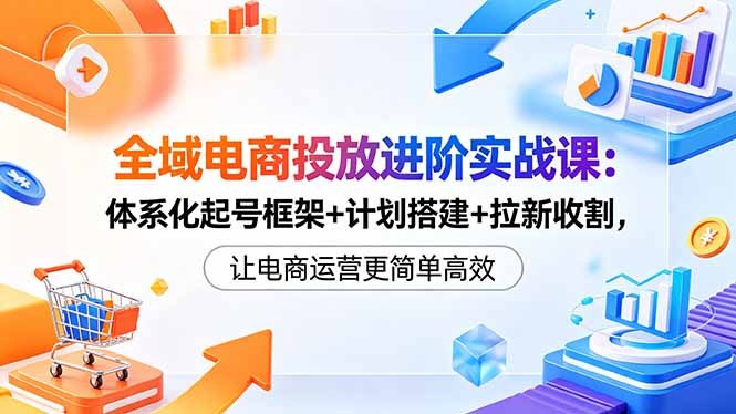 全域电商投放进阶实战课：体系化起号框架+计划搭建+拉新收割，让电商运营更简单高效-源创文化-轻创终点站