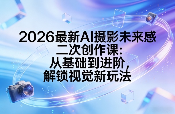 2026最新AI摄影未来感二次创作课:从基础到进阶,解锁视觉新玩法-源创文化-轻创终点站