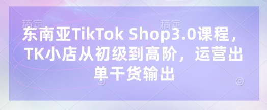 东南亚TikTok Shop3.0课程,TK小店从初级到高阶,运营出单干货输出-源创文化-轻创终点站